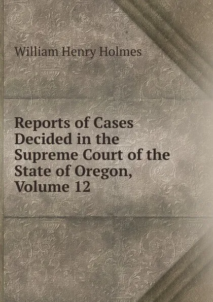 Обложка книги Reports of Cases Decided in the Supreme Court of the State of Oregon, Volume 12, Holmes William Henry