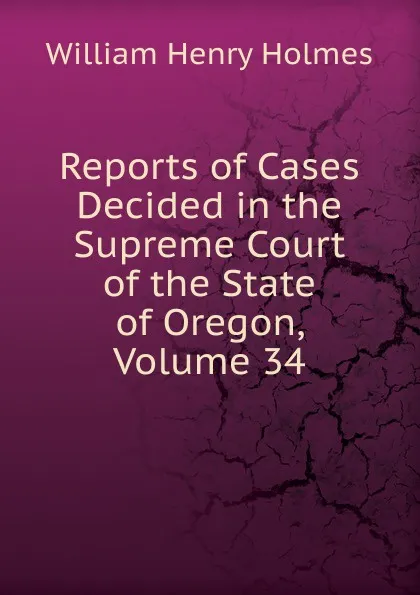 Обложка книги Reports of Cases Decided in the Supreme Court of the State of Oregon, Volume 34, Holmes William Henry