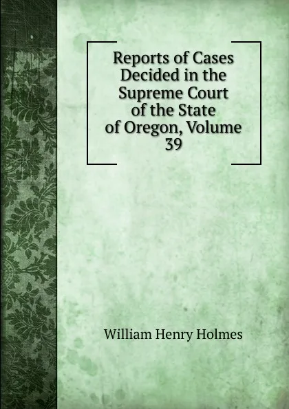 Обложка книги Reports of Cases Decided in the Supreme Court of the State of Oregon, Volume 39, Holmes William Henry