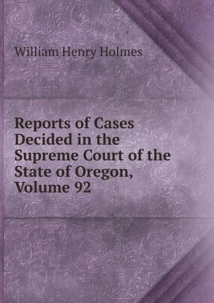 Обложка книги Reports of Cases Decided in the Supreme Court of the State of Oregon, Volume 92, Holmes William Henry