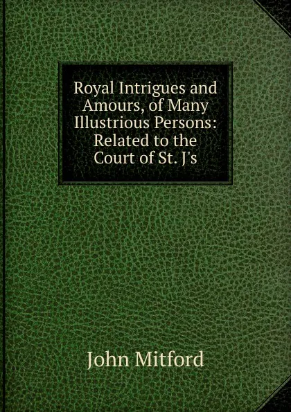 Обложка книги Royal Intrigues and Amours, of Many Illustrious Persons: Related to the Court of St. J.s, Mitford John