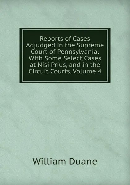 Обложка книги Reports of Cases Adjudged in the Supreme Court of Pennsylvania: With Some Select Cases at Nisi Prius, and in the Circuit Courts, Volume 4, William Duane