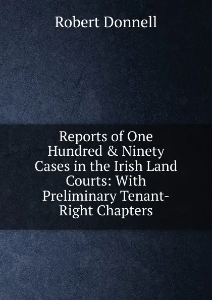 Обложка книги Reports of One Hundred . Ninety Cases in the Irish Land Courts: With Preliminary Tenant-Right Chapters, Robert Donnell