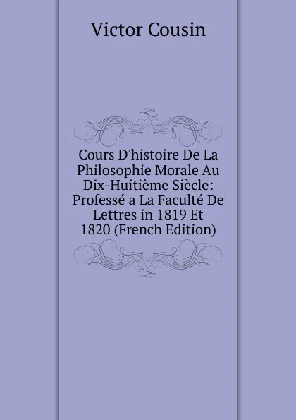 Обложка книги Cours D.histoire De La Philosophie Morale Au Dix-Huitieme Siecle: Professe a La Faculte De Lettres in 1819 Et 1820 (French Edition), Cousin Victor