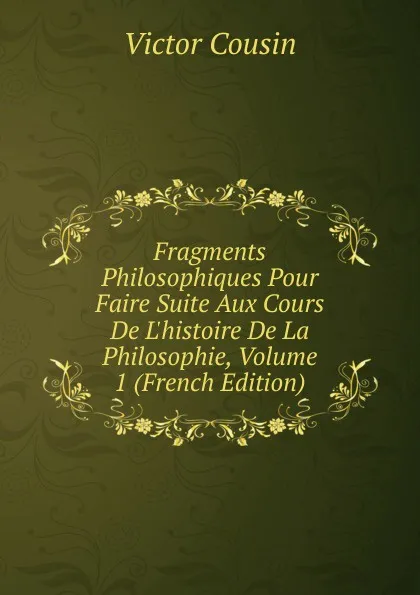 Обложка книги Fragments Philosophiques Pour Faire Suite Aux Cours De L.histoire De La Philosophie, Volume 1 (French Edition), Cousin Victor