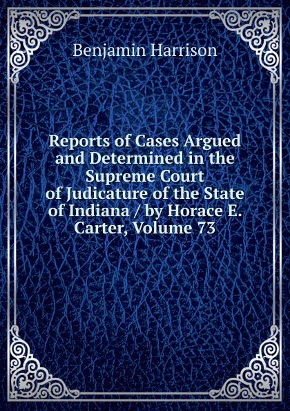 Обложка книги Reports of Cases Argued and Determined in the Supreme Court of Judicature of the State of Indiana / by Horace E. Carter, Volume 73, Benjamin Harrison