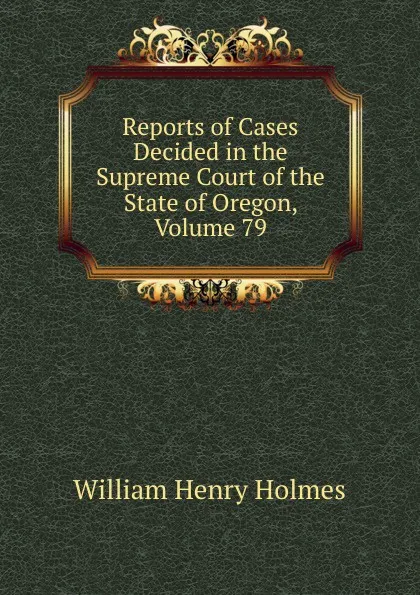 Обложка книги Reports of Cases Decided in the Supreme Court of the State of Oregon, Volume 79, Holmes William Henry