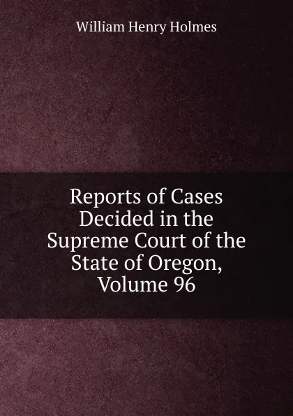 Обложка книги Reports of Cases Decided in the Supreme Court of the State of Oregon, Volume 96, Holmes William Henry