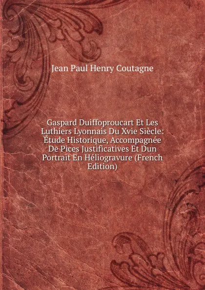 Обложка книги Gaspard Duiffoproucart Et Les Luthiers Lyonnais Du Xvie Siecle: Etude Historique, Accompagnee De Pices Justificatives Et Dun Portrait En Heliogravure (French Edition), Jean Paul Henry Coutagne