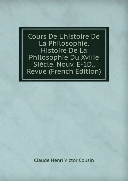 Обложка книги Cours De L.histoire De La Philosophie. Histoire De La Philosophie Du Xviiie Siecle. Nouv. E-1D., Revue (French Edition), Claude Henri Victor Cousin