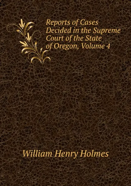 Обложка книги Reports of Cases Decided in the Supreme Court of the State of Oregon, Volume 4, Holmes William Henry