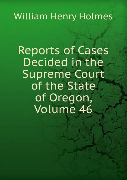 Обложка книги Reports of Cases Decided in the Supreme Court of the State of Oregon, Volume 46, Holmes William Henry