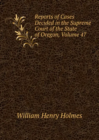 Обложка книги Reports of Cases Decided in the Supreme Court of the State of Oregon, Volume 47, Holmes William Henry