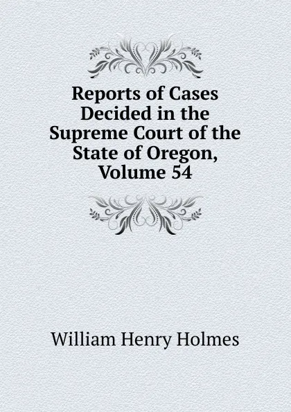 Обложка книги Reports of Cases Decided in the Supreme Court of the State of Oregon, Volume 54, Holmes William Henry