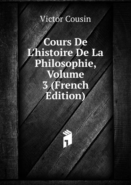 Обложка книги Cours De L.histoire De La Philosophie, Volume 3 (French Edition), Cousin Victor