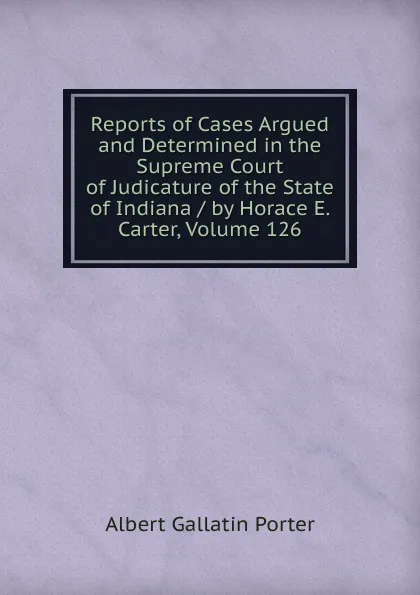 Обложка книги Reports of Cases Argued and Determined in the Supreme Court of Judicature of the State of Indiana / by Horace E. Carter, Volume 126, Albert Gallatin Porter