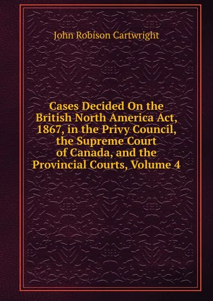 Обложка книги Cases Decided On the British North America Act, 1867, in the Privy Council, the Supreme Court of Canada, and the Provincial Courts, Volume 4, John Robison Cartwright