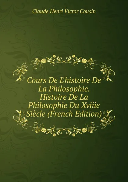 Обложка книги Cours De L.histoire De La Philosophie. Histoire De La Philosophie Du Xviiie Siecle (French Edition), Claude Henri Victor Cousin