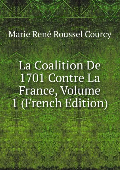 Обложка книги La Coalition De 1701 Contre La France, Volume 1 (French Edition), Marie René Roussel Courcy