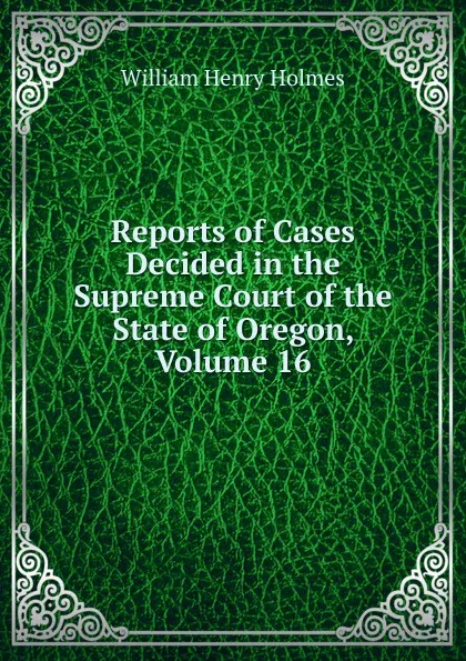 Обложка книги Reports of Cases Decided in the Supreme Court of the State of Oregon, Volume 16, Holmes William Henry