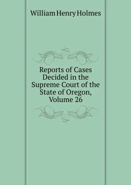 Обложка книги Reports of Cases Decided in the Supreme Court of the State of Oregon, Volume 26, Holmes William Henry