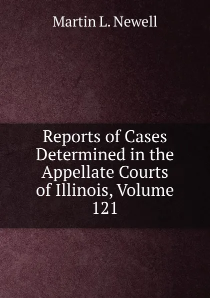 Обложка книги Reports of Cases Determined in the Appellate Courts of Illinois, Volume 121, Martin L. Newell