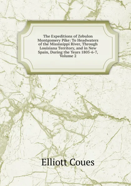 Обложка книги The Expeditions of Zebulon Montgomery Pike: To Headwaters of the Mississippi River, Through Louisiana Territory, and in New Spain, During the Years 1805-6-7, Volume 2, Elliott Coues