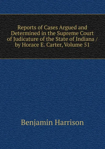 Обложка книги Reports of Cases Argued and Determined in the Supreme Court of Judicature of the State of Indiana / by Horace E. Carter, Volume 51, Benjamin Harrison