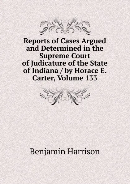 Обложка книги Reports of Cases Argued and Determined in the Supreme Court of Judicature of the State of Indiana / by Horace E. Carter, Volume 133, Benjamin Harrison