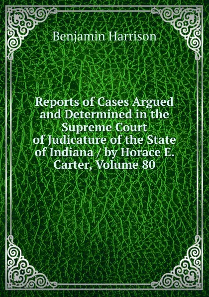 Обложка книги Reports of Cases Argued and Determined in the Supreme Court of Judicature of the State of Indiana / by Horace E. Carter, Volume 80, Benjamin Harrison