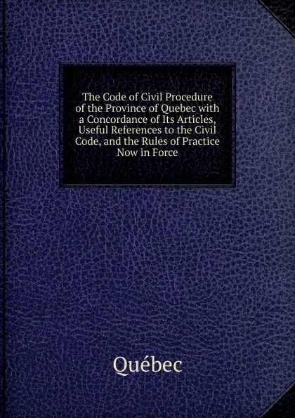 Обложка книги The Code of Civil Procedure of the Province of Quebec with a Concordance of Its Articles, Useful References to the Civil Code, and the Rules of Practice Now in Force, Québec