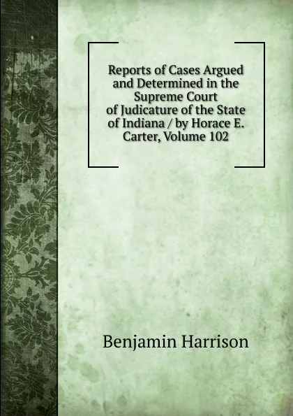 Обложка книги Reports of Cases Argued and Determined in the Supreme Court of Judicature of the State of Indiana / by Horace E. Carter, Volume 102, Benjamin Harrison