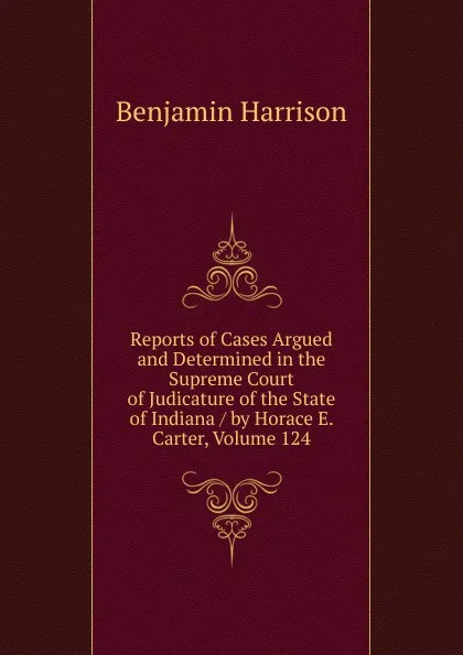 Обложка книги Reports of Cases Argued and Determined in the Supreme Court of Judicature of the State of Indiana / by Horace E. Carter, Volume 124, Benjamin Harrison