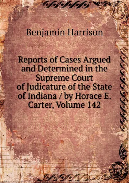 Обложка книги Reports of Cases Argued and Determined in the Supreme Court of Judicature of the State of Indiana / by Horace E. Carter, Volume 142, Benjamin Harrison