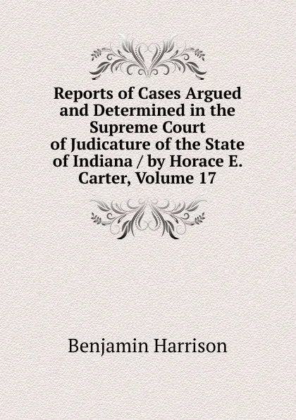 Обложка книги Reports of Cases Argued and Determined in the Supreme Court of Judicature of the State of Indiana / by Horace E. Carter, Volume 17, Benjamin Harrison