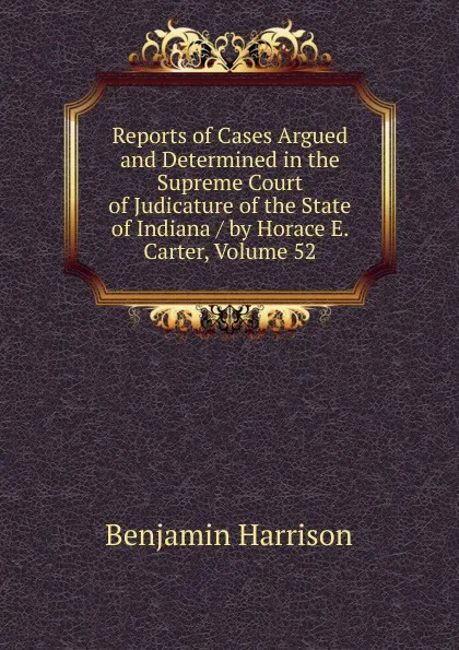 Обложка книги Reports of Cases Argued and Determined in the Supreme Court of Judicature of the State of Indiana / by Horace E. Carter, Volume 52, Benjamin Harrison