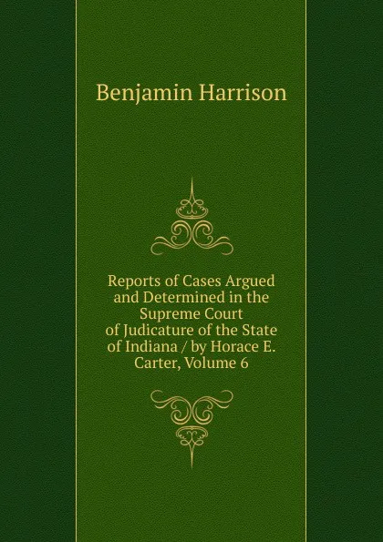 Обложка книги Reports of Cases Argued and Determined in the Supreme Court of Judicature of the State of Indiana / by Horace E. Carter, Volume 6, Benjamin Harrison