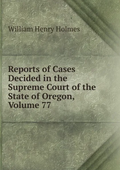 Обложка книги Reports of Cases Decided in the Supreme Court of the State of Oregon, Volume 77, Holmes William Henry