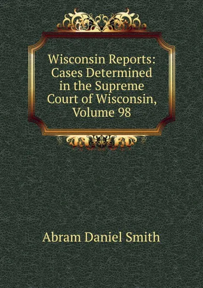 Обложка книги Wisconsin Reports: Cases Determined in the Supreme Court of Wisconsin, Volume 98, Abram Daniel Smith