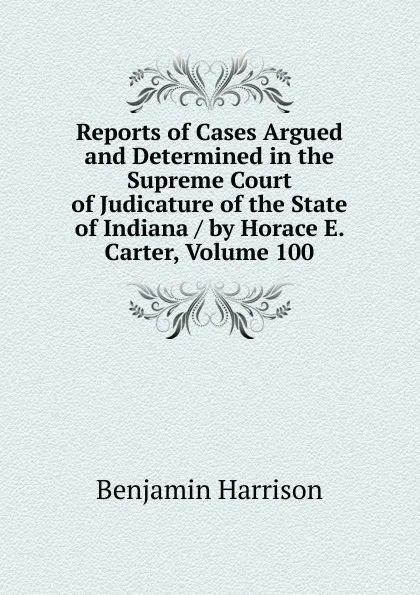 Обложка книги Reports of Cases Argued and Determined in the Supreme Court of Judicature of the State of Indiana / by Horace E. Carter, Volume 100, Benjamin Harrison