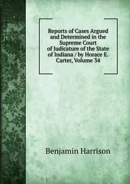 Обложка книги Reports of Cases Argued and Determined in the Supreme Court of Judicature of the State of Indiana / by Horace E. Carter, Volume 34, Benjamin Harrison