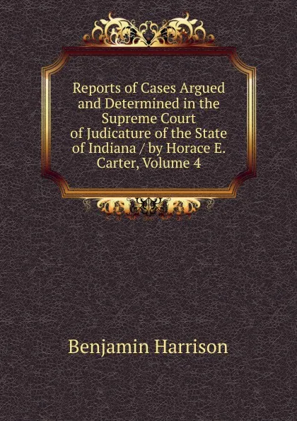 Обложка книги Reports of Cases Argued and Determined in the Supreme Court of Judicature of the State of Indiana / by Horace E. Carter, Volume 4, Benjamin Harrison