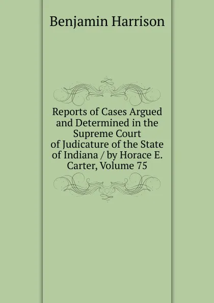 Обложка книги Reports of Cases Argued and Determined in the Supreme Court of Judicature of the State of Indiana / by Horace E. Carter, Volume 75, Benjamin Harrison