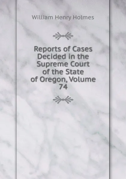 Обложка книги Reports of Cases Decided in the Supreme Court of the State of Oregon, Volume 74, Holmes William Henry