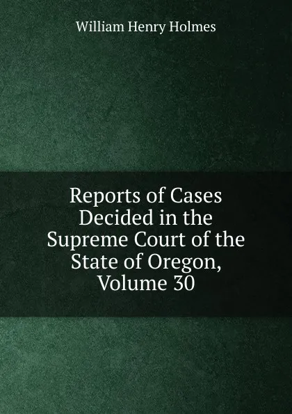 Обложка книги Reports of Cases Decided in the Supreme Court of the State of Oregon, Volume 30, Holmes William Henry