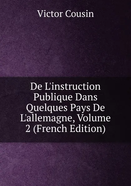 Обложка книги De L.instruction Publique Dans Quelques Pays De L.allemagne, Volume 2 (French Edition), Cousin Victor