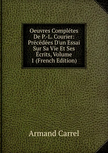 Обложка книги Oeuvres Completes De P.-L. Courier: Precedees D.un Essai Sur Sa Vie Et Ses Ecrits, Volume 1 (French Edition), Armand Carrel