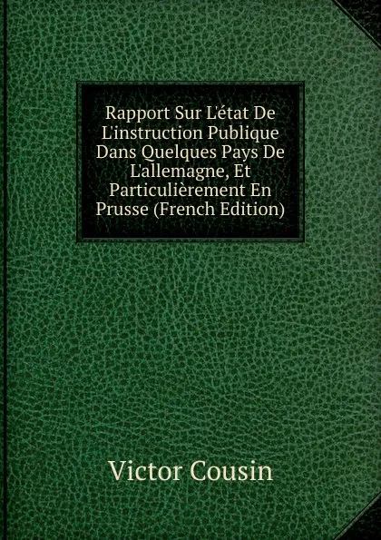 Обложка книги Rapport Sur L.etat De L.instruction Publique Dans Quelques Pays De L.allemagne, Et Particulierement En Prusse (French Edition), Cousin Victor