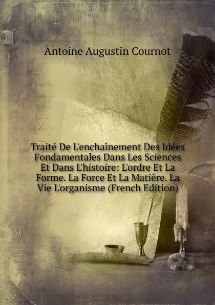 Обложка книги Traite De L.enchainement Des Idees Fondamentales Dans Les Sciences Et Dans L.histoire: L.ordre Et La Forme. La Force Et La Matiere. La Vie L.organisme (French Edition), Antoine Augustin Cournot