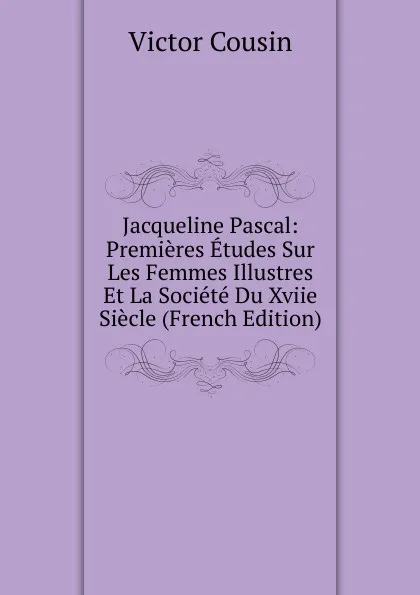 Обложка книги Jacqueline Pascal: Premieres Etudes Sur Les Femmes Illustres Et La Societe Du Xviie Siecle (French Edition), Cousin Victor